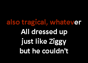 also tragical, whatever

All dressed up
just like Ziggy
but he couldn't