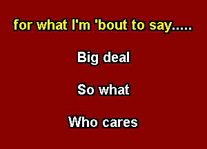 for what I'm 'bout to say .....

Big deal
30 what

Who cares