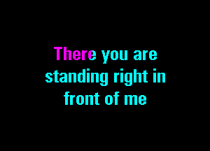 There you are

standing right in
front of me