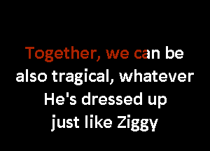 Together, we can be

also tragical, whatever
He's dressed up
just like Ziggy