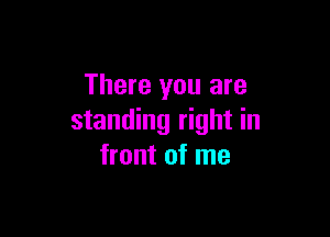 There you are

standing right in
front of me