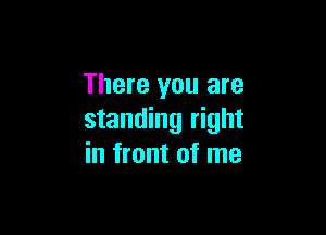 There you are

standing right
in front of me