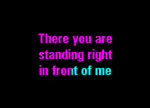 There you are

standing right
in front of me