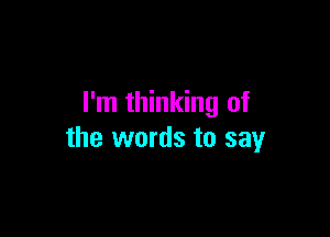 I'm thinking of

the words to say
