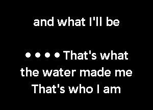 and what I'll be

0 o o 0 That's what
the water made me
That's who I am