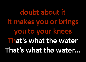 doubt about it
It makes you or brings
you to your knees
That's what the water
That's what the water...
