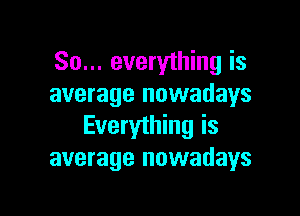 So... everything is
average nowadays

Everything is
average nowadays