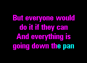 But everyone would
do it if they can

And everything is
going down the pan