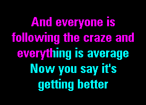 And everyone is
following the craze and
everything is average
Now you say it's
getting better