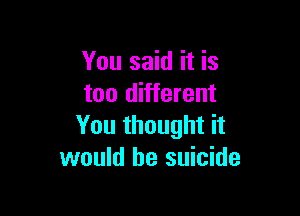 You said it is
too different

You thought it
would be suicide