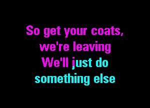 So get your coats.
we're leaving

We'll just do
something else