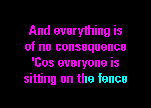 And everything is
of no consequence

'Cos everyone is
sitting on the fence