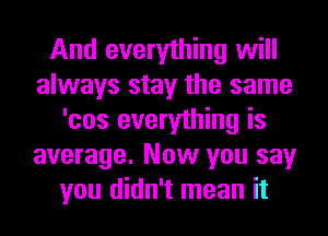 And everything will
always stay the same
'cos everything is
average. Now you say
you didn't mean it