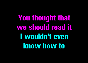 You thought that
we should read it

I wouldn't even
know how to