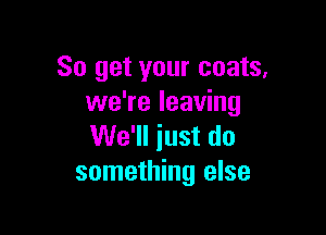 So get your coats.
we're leaving

We'll just do
something else