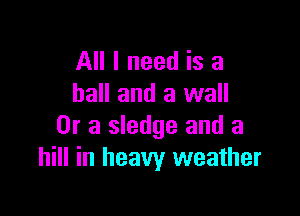 All I need is a
hall and a wall

Or a sledge and a
hill in heavy weather