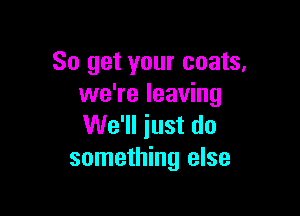 So get your coats.
we're leaving

We'll just do
something else