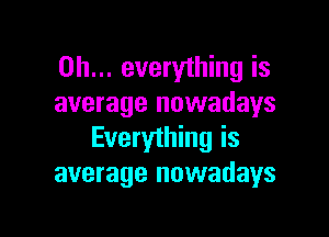 on... everything is
average nowadays

Everything is
average nowadays