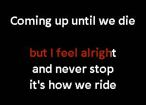 Coming up until we die

but I feel alright
and never stop
it's how we ride