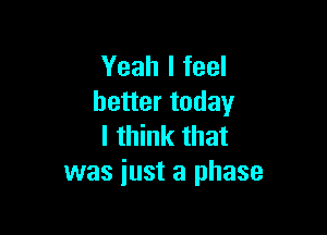 Yeah I feel
better today

I think that
was just a phase