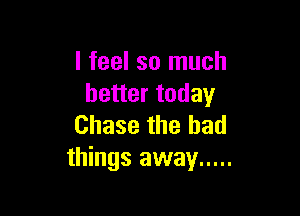 I feel so much
better today

Chase the had
things away .....