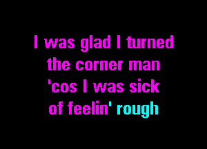 l was glad I turned
the corner man

'cos I was sick
of feelin' rough