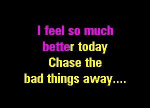 I feel so much
better today

Chase the
bad things away....