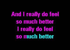 And I really do feel
so much better

I really do feel
so much better