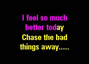 I feel so much
better today

Chase the had
things away .....