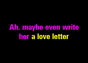 Ah, maybe even write

her a love letter