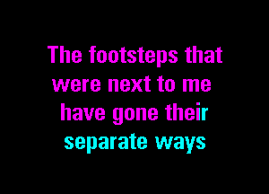 The footsteps that
were next to me

have gone their
separate ways