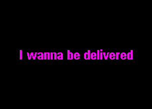 I wanna be delivered