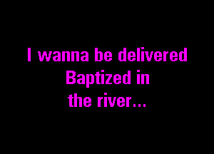 I wanna be delivered

Baptized in
the river...