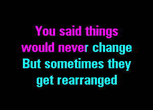 You said things
would never change

But sometimes they
get rearranged
