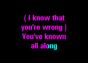 ( I know that
you're wrong )

You've known
all along