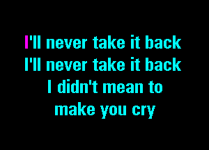 I'll never take it back
I'll never take it back

I didn't mean to
make you cry