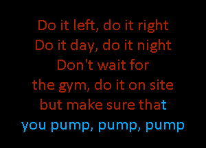 Do it left, do it right
Do it day, do it night
Don't wait for
the gym, do it on site
but make sure that

you pump, pump, pump l