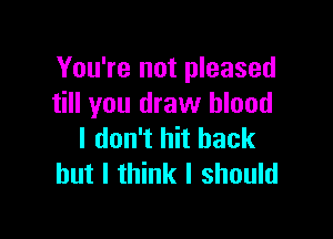 You're not pleased
till you draw blood

I don't hit back
but I think I should