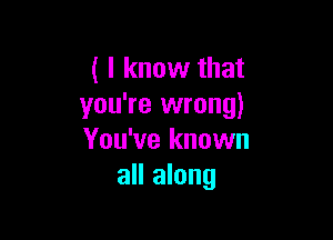 ( I know that
you're wrong)

You've known
all along