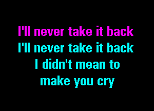 I'll never take it back
I'll never take it back

I didn't mean to
make you cry