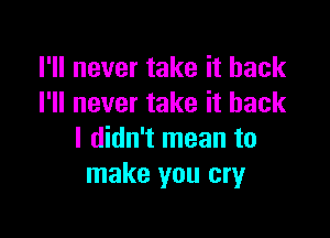 I'll never take it back
I'll never take it back

I didn't mean to
make you cry