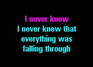I never knew
I never knew that

everything was
falling through