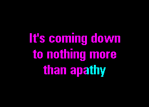 It's coming down

to nothing more
than apathy