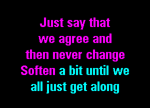 Just say that
we agree and
then never change
Soften a bit until we

all iust get along I