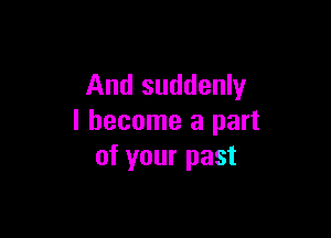 And suddenly

I become a part
of your past