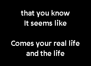 that you know
It seems likr

of your mind
Comes your real life
andthel e