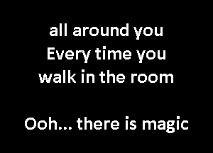all around you
Every time you

walk in the room

Ooh... there is magic
