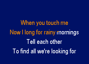 When you touch me

Now I long for rainy mornings
Tell each other
To find all we're looking for