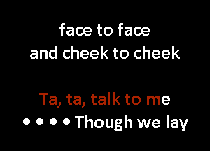 face to face
and cheek to cheek

Ta, ta, talk to me
o o o 0 Though we lay