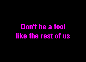 Don't be a fool

like the rest of us